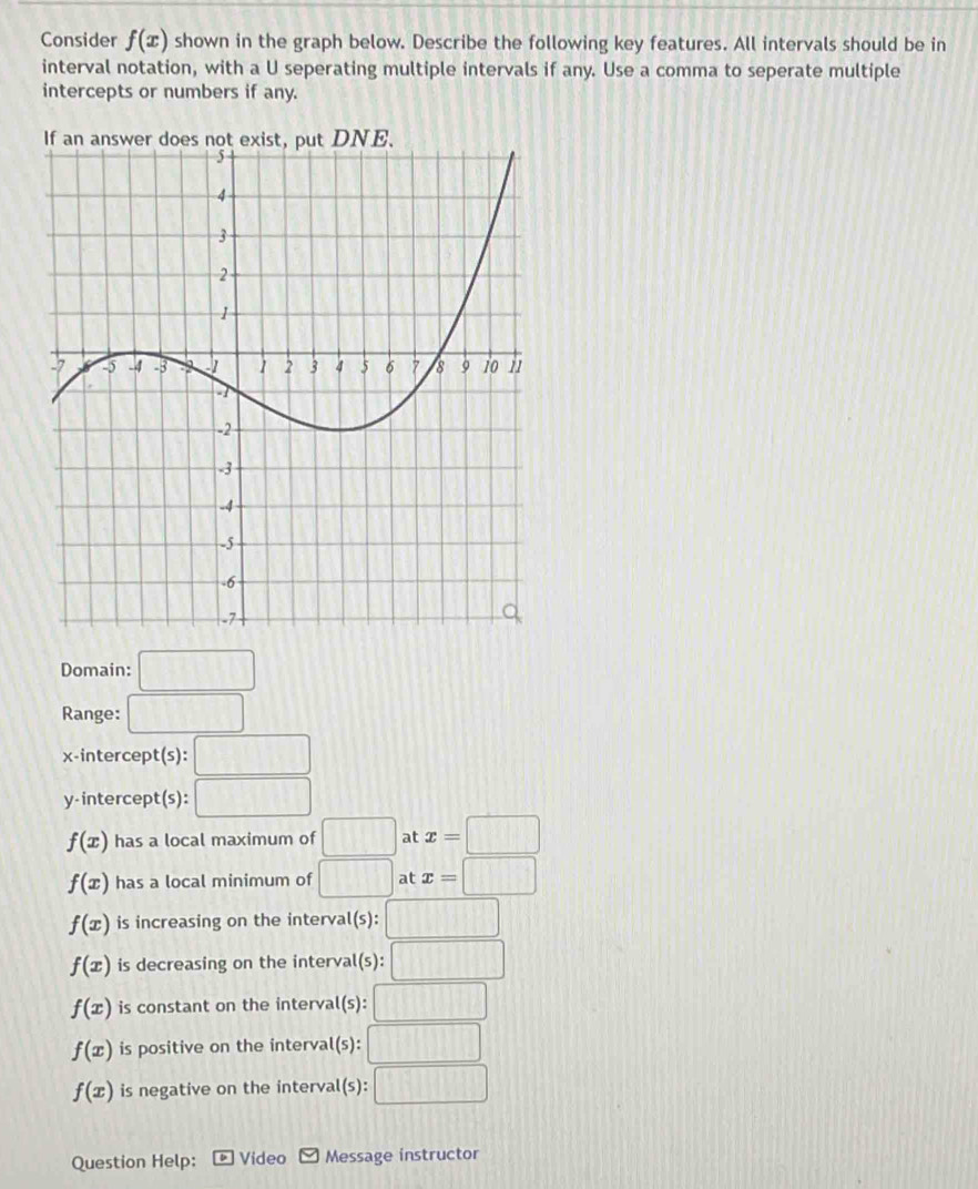 Consider f(x) shown in the graph below. Describe the following key features. All intervals should be in
interval notation, with a U seperating multiple intervals if any. Use a comma to seperate multiple
intercepts or numbers if any.
If an answer doeNE.
Domain: □ 
Range: □ 
x-intercept(s): □ 
y-intercept(s): □
f(x) has a local maximum of □ at x=□
f(x) has a local minimum of □ at x=□
f(x) is increasing on the interva t(s):□
f(x) is decreasing on the interval (s):□
f(x) is constant on the interva t(s):□
f(x) is positive on the interval(s (s):□
f(x) is negative on the interval (s):□
Question Help: Video Message instructor