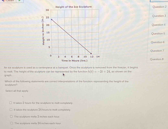 Time in Hours (hrs.) Question 8
An ice sculpture is used as a centerpiece at a banquet. Once the sculpture is removed from the freezer, it begins
to melt. The height of the sculpture can be represented by the function h(t)=-2t+24 , as shown on the
graph
Which of the following statements are correct interpretations of the function representing the height of the
sculpture?
Select all that apply.
It takes 2 hours for the sculpture to melt completely.
It takes the sculpture 24 hours to melt completely.
The sculpture melts 2 inches each hour.
The sculpture melts 24 inches each hour.