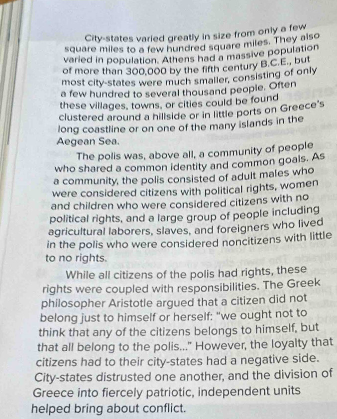 City-states varied greatly in size from only a few
square miles to a few hundred square miles. They also 
varied in population. Athens had a massive population 
of more than 300,000 by the fifth century B.C.E., but 
most city-states were much smaller, consisting of only 
a few hundred to several thousand people. Often 
these villages, towns, or cities could be found 
clustered around a hillside or in little ports on Greece's 
long coastline or on one of the many islands in the 
Aegean Sea. 
The polis was, above all, a community of people 
who shared a common identity and common goals. As 
a community, the polis consisted of adult males who 
were considered citizens with political rights, women 
and children who were considered citizens with no 
political rights, and a large group of people including 
agricultural laborers, slaves, and foreigners who lived 
in the polis who were considered noncitizens with little 
to no rights. 
While all citizens of the polis had rights, these 
rights were coupled with responsibilities. The Greek 
philosopher Aristotle argued that a citizen did not 
belong just to himself or herself: “we ought not to 
think that any of the citizens belongs to himself, but 
that all belong to the polis..." However, the loyalty that 
citizens had to their city-states had a negative side. 
City-states distrusted one another, and the division of 
Greece into fiercely patriotic, independent units 
helped bring about conflict.