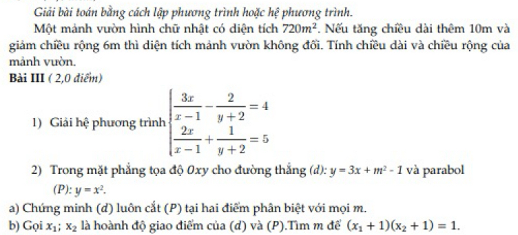 Giải bài toán bằng cách lập phương trình hoặc hệ phương trình. 
Một mảnh vườn hình chữ nhật có diện tích 720m^2. Nếu tăng chiều dài thêm 10m và 
giảm chiều rộng 6m thì diện tích mảnh vườn không đổi. Tính chiều dài và chiều rộng của 
mảnh vườn. 
Bài III ( 2,0 điểm) 
1) Giải hệ phương trình beginarrayl  3x/x-1 - 2/y+2 =4  2x/x-1 + 1/y+2 =5endarray.
2) Trong mặt phẳng tọa độ 0xy cho đường thắng (d): y=3x+m^2-1 và parabol 
(P): y=x^2. 
a) Chứng minh (d) luôn cắt (P) tại hai điểm phân biệt với mọi m. 
b) Gọi x_1; x_2 là hoành độ giao điểm của (d) và (P).Tìm m để (x_1+1)(x_2+1)=1.