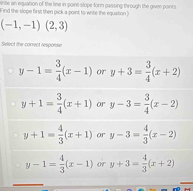 Vrite an equation of the line in point-slope form passing through the given points
Find the slope first then pick a point to write the equation )
(-1,-1)(2,3)
Select the correct response