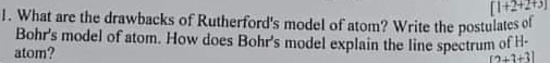 [1+2+2+3]
1. What are the drawbacks of Rutherford's model of atom? Write the postulates ol 
Bohr's model of atom. How does Bohr's model explain the line spectrum of H- 
atom?
[2+3+3]