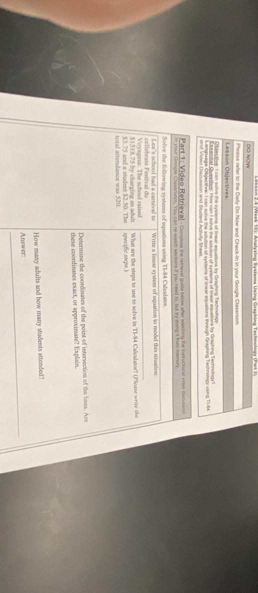 Lesson 2.4 (Week 10): Analyzing Systems Using Graphing Technology (Part 2) 
DO NOW 
Please refer to the Daily Do Now and Check-In in your Google Classroom 
Lesson Objectives: 
Objective: I can solve the systems of linear equations by Graphing Technology. 
Essential Question: How can I solve the solution of systems of linear equations by Graphing Technology? 
Language Objective: I can solve the solution of systems of linear equations through Graphing Technology using T1-84 
and Video Discussion and Student Activity Sheet. 
Part 1: Video Retrieval - Complete the retrieval guide below after watching the instructional video discussion 
in your Google Classroom. You can re-watch sections if you need to, but try doing it from memory 
Solve the following systems of equations using TI- 84 Calculator. 
Lea’s school had a carnival to Write a linear system of equation to model this situation: 
cellebrate Festival du 
Voyageur. The school raised 
_
$1518.75 by charging an adult What are the steps to use to solve in TI-84 Calculator? (Please write the
$3.75 and a student $2.50. The specific steps.) 
total attendance was 520. 
Determine the coordinates of the point of intersection of the lines. Are 
these coordinates exact, or approximate? Explain. 
How many adults and how many students attended? 
_ 
Answer: