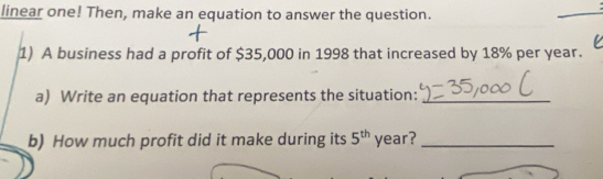 linear one! Then, make an equation to answer the question. 
1) A business had a profit of $35,000 in 1998 that increased by 18% per year. 
a) Write an equation that represents the situation:_ 
b) How much profit did it make during its 5^(th) year?_