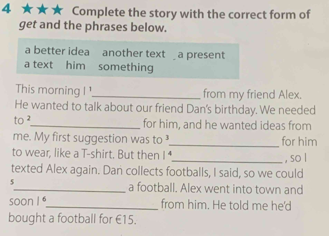 Complete the story with the correct form of 
get and the phrases below. 
a better idea another text a present 
a text him something 
This morning |^1 _ from my friend Alex. 
He wanted to talk about our friend Dan's birthday. We needed 
to 2 _ for him, and he wanted ideas from 
me. My first suggestion was to 3 _ for him 
to wear, like a T-shirt. But then |^4
_, so l 
texted Alex again. Dan collects footballs, I said, so we could 
5 
_a football. Alex went into town and 
soon |^6 _ from him. He told me he'd 
bought a football for €15.