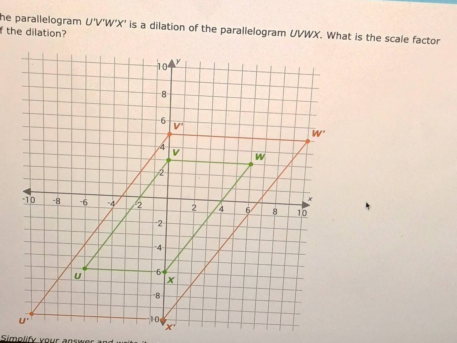 he parallelogram U'V'W'X' is a dilation of the parallelogram UVWX. What is the scale factor
f the dilation?
Simplify vour answer and