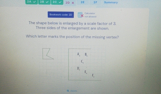 2A 2B 2C 2D × 2E 2F Summary
Calculator
Bookwork code: 2D not allowed
The shape below is enlarged by a scale factor of 3.
Three sides of the enlargement are shown.
Which letter marks the position of the missing vertex?
A. B.
C.
D.
E.
F.
Q Zoom