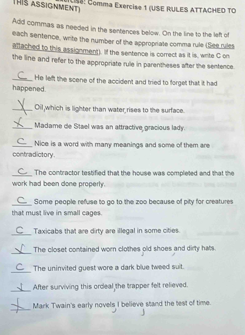 HIs ASSIGNMENT) 
C Cise: Comma Exercise 1 (USE RULES ATTACHED TO 
Add commas as needed in the sentences below. On the line to the left of 
each sentence, write the number of the appropriate comma rule (See rules 
attached to this assignment). If the sentence is correct as it is, write C on 
the line and refer to the appropriate rule in parentheses after the sentence. 
_He left the scene of the accident and tried to forget that it had 
happened. 
_Oil which is lighter than water rises to the surface. 
_Madame de Stael was an attractive gracious lady. 
_Nice is a word with many meanings and some of them are 
contradictory. 
_The contractor testified that the house was completed and that the 
work had been done properly. 
_Some people refuse to go to the zoo because of pity for creatures 
that must live in small cages. 
_Taxicabs that are dirty are illegal in some cities. 
_ 
The closet contained worn clothes old shoes and dirty hats. 
_The uninvited guest wore a dark blue tweed suit. 
_ 
After surviving this ordeal the trapper felt relieved. 
_ 
Mark Twain's early novels I believe stand the test of time.