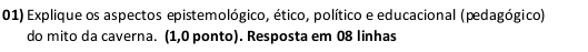 Explique os aspectos epistemológico, ético, político e educacional (pedagógico) 
do mito da caverna. (1,0 ponto). Resposta em 08 linhas