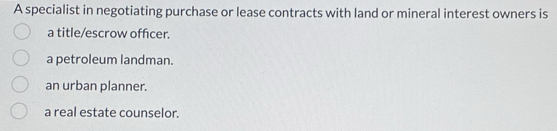 A specialist in negotiating purchase or lease contracts with land or mineral interest owners is
a title/escrow officer.
a petroleum landman.
an urban planner.
a real estate counselor.