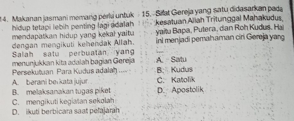 Makanan jasmani memang perlu untuk - 15. Sifat Gereja yang satu didasarkan pada
hidup tetapi lebih penting lagi adalah kesatuan Allah Trìtunggal Mahakudus,
mendapatkan hidup yang kekal yaitu . yaitu Bapa, Putera, dan Roh Kudus. Hal
dengan mengikuti kehendak Allah. ini menjadi pemahaman ciri Gereja yang
Salah satu perbuatan yan
menunjukkan kita adalah bagian Gereja A. Satu
Persekutuan Para Kudus adalah .... B Kudus
A. berani berkata jujur. C. Katolik
B. melaksanakan tugas piket D. Apostolik
C. mengikuti kegiatan sekolah
D. ikuti berbicara saat pelajaran