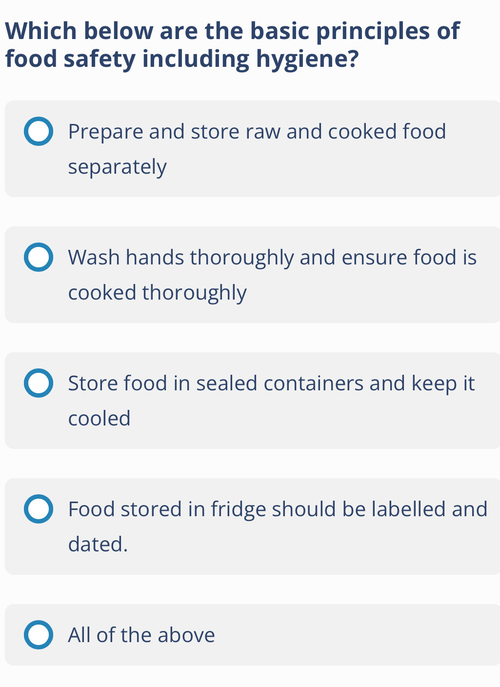 Which below are the basic principles of
food safety including hygiene?
Prepare and store raw and cooked food
separately
Wash hands thoroughly and ensure food is
cooked thoroughly
Store food in sealed containers and keep it
cooled
Food stored in fridge should be labelled and
dated.
All of the above