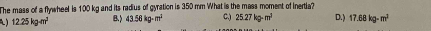 The mass of a flywheel is 100 kg and its radius of gyration is 350 mm What is the mass moment of inertia?
) 12.25kg-m^2 B.) 43.56kg-m^2 C.) 25.27kg-m^2 D.) 17.68kg-m^2
