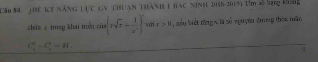 (Dề KT NẵNG LựC GV THUậN THàNH 1 BẢC NINH 2018-2019) Tìm số hạng không 
chứa ± trong khai triền của (xsqrt(x)+ 1/x^4 )^n với x>0 , nếu biết rằngn là số nguyên dương thỏa mãn
C_n^2-C_n^1=44. 
9