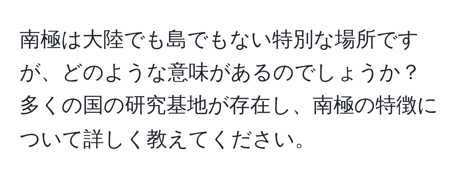 南極は大陸でも島でもない特別な場所ですが、どのような意味があるのでしょうか？多くの国の研究基地が存在し、南極の特徴について詳しく教えてください。