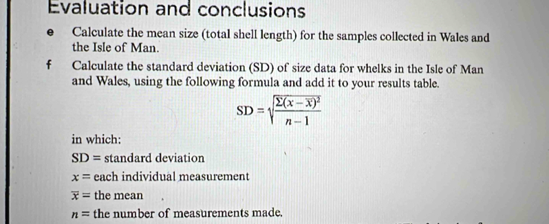 Evaluation and conclusions 
Calculate the mean size (total shell length) for the samples collected in Wales and 
the Isle of Man. 
f Calculate the standard deviation (SD) of size data for whelks in the Isle of Man 
and Wales, using the following formula and add it to your results table.
SD=sqrt(frac sumlimits (x-overline x))^2n-1
in which:
SD= standard deviation
x= each individual measurement
overline x= the mean
n= the number of measurements made.