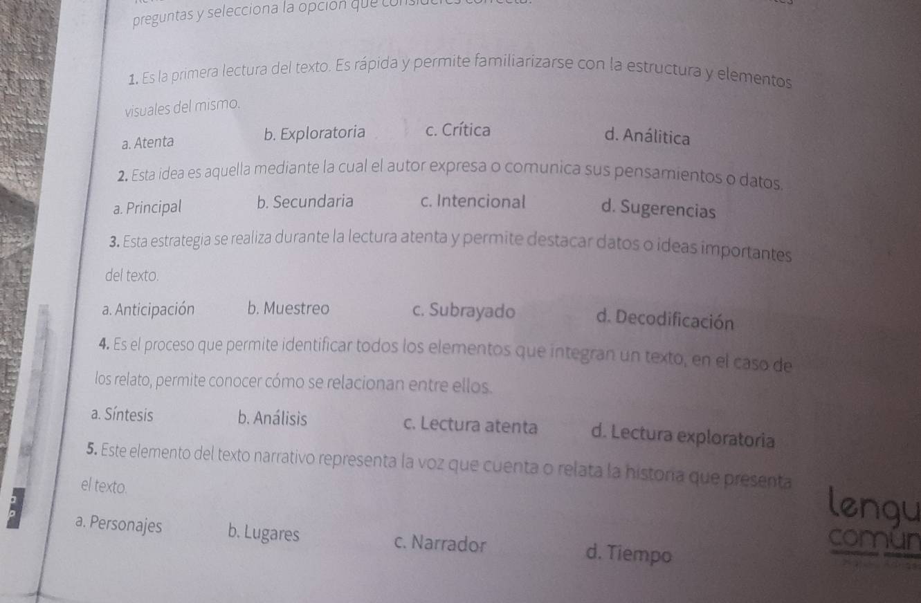 preguntas y selecciona la opción que cons
1. Es la primera lectura del texto. Es rápida y permite familiarizarse con la estructura y elementos
visuales del mismo.
a. Atenta b. Exploratoria c. Crítica d. Análitica
2. Esta idea es aquella mediante la cual el autor expresa o comunica sus pensamientos o datos.
a. Principal b. Secundaria c. Intencional
d. Sugerencias
3. Esta estrategia se realiza durante la lectura atenta y permite destacar datos o ideas importantes
del texto.
a. Anticipación b. Muestreo c. Subrayado
d. Decodificación
4. Es el proceso que permite identificar todos los elementos que integran un texto, en el caso de
los relato, permite conocer cómo se relacionan entre ellos.
a. Síntesis b. Análisis c. Lectura atenta d. Lectura exploratoria
5. Este elemento del texto narrativo representa la voz que cuenta o relata la histora que presenta
el texto.
lengu
. a. Personajes b. Lugares c. Narrador d. Tiempo
comun