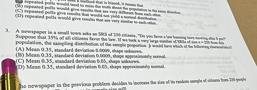 uses a method that is biased, it means that
repeated polls would tend to miss the truth about the population in the same direction.
(B) repeated polls would give results that are very different from each other.
(C) repeated polls give results that would not yield a normal distribution.
(D) repeated polls would give results that are very similar to each other.
3. A newspaper in a small town asks an SRS of 250 citizens, “Do you favor a law banning lawn mowing after 8 pm?”
Suppose that 35% of all citizens favor the law. If we took a very large number of SRSs of size n=250 from this
population, the sampling distribution of the sample proportion p would have which of the following characteristics?
(A) Mean 0.35, standard deviation 0.0009, shape unknown.
(B) Mean 0.35, standard deviation 0.0009, shape approximately normal.
(C) Mean 0.35, standard deviation 0.03, shape unknown.
(D) Mean 0.35, standard deviation 0.03, shape approximately normal.
he newspaper in the previous problem decides to increase the size of its random sample of citizens from 250 people
si e will