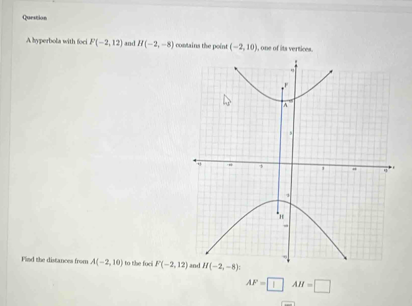 hyperbola with foci F(-2,12) and H(-2,-8) contains the point (-2,10) , one of its vertices.
Find the distances from A(-2,10) to the foci F(-2,12)
AF=□ AH=□