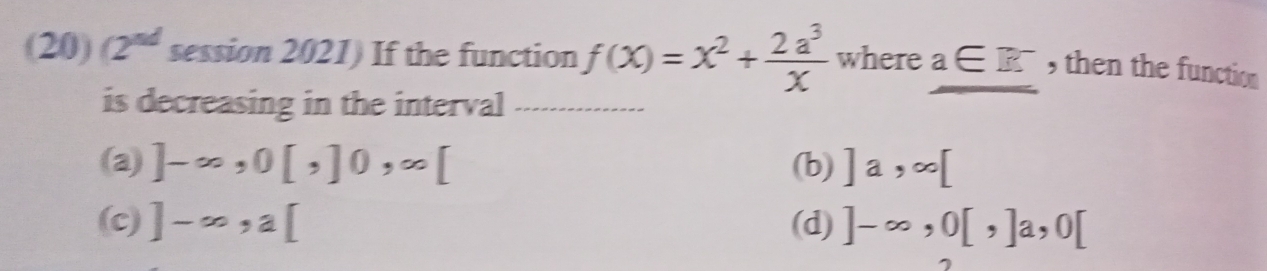 (20) (2^(nd) session 2021) If the function f(x)=x^2+ 2a^3/x  where a∈ R^- _ , then the function
is decreasing in the interval_
(a) ]-∈fty ,0[,]0,∈fty [ (b) ]a, ∈fty [
(c) ]-∈fty , a[ (d) ]-∈fty ,0[,]a, 0[
7