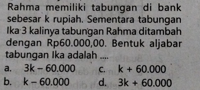 Rahma memiliki tabungan di bank
sebesar k rupiah. Sementara tabungan
Ika 3 kalinya tabungan Rahma ditambah
dengan Rp60.000,00. Bentuk aljabar
tabungan Ika adalah ....
a. 3k-60.000 C. k+60.000
b. k-60.000 d. 3k+60.000