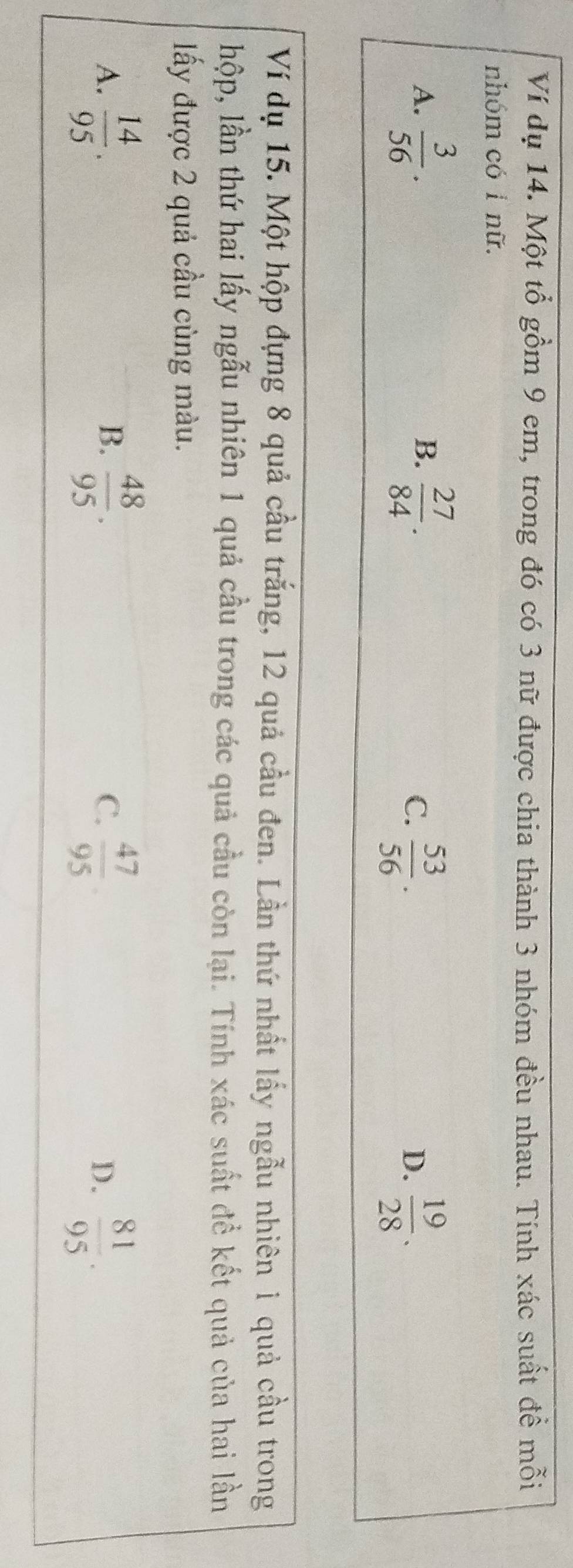 Ví dụ 14. Một tổ gồm 9 em, trong đó có 3 nữ được chia thành 3 nhóm đều nhau. Tính xác suất đề mỗi
nhóm có 1 nữ.
A.  3/56 . B.  27/84 .
C.  53/56 .  19/28 . 
D.
Ví dụ 15. Một hộp đựng 8 quả cầu trắng, 12 quả cầu đen. Lần thứ nhất lấy ngẫu nhiên 1 quả cầu trong
hộp, lần thứ hai lấy ngẫu nhiên 1 quả cầu trong các quả cầu còn lại. Tính xác suất đề kết quả của hai lần
ấy được 2 quả cầu cùng màu.
A.  14/95 .  48/95 . C.  47/95   81/95 . 
B.
D.