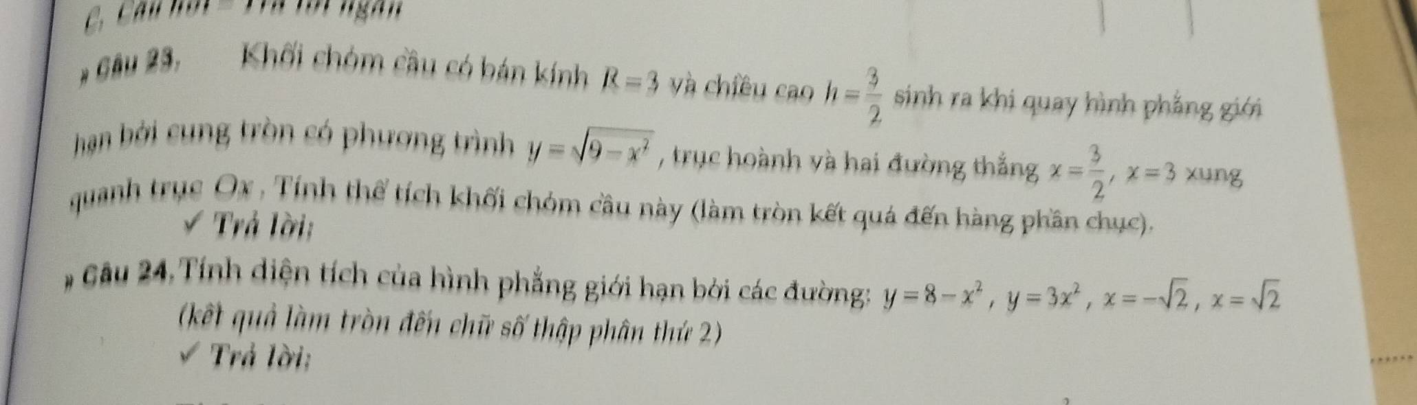 C, Cau hơi = Tra tới ngàn 
* Gâu 23, Khối chóm cầu có bán kính R=3 yà chiêu caoh= 3/2  sinh ra khi quay hình phẳng giới 
hạn ởi cung tròn có phương trình y=sqrt(9-x^2) , trục hoành và hai đường thắng x= 3/2 , x=3 xung 
quanh trục Ox , Tính thể tích khối chóm cầu này (làm tròn kết quả đến hàng phần chục). 
Trả lời: 
# Câu 24, Tính diện tích của hình phẳng giới hạn bởi các đường: y=8-x^2, y=3x^2, x=-sqrt(2), x=sqrt(2)
(kết quả làm tròn đến chữ số thập phân thứ 2) 
√ Trả lời;