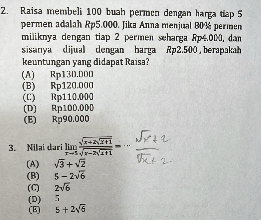 Raisa membeli 100 buah permen dengan harga tiap 5
permen adalah Rp5.000. Jika Anna menjual 80% permen
miliknya dengan tiap 2 permen seharga Rp4.000, dan
sisanya dijual dengan harga Rp2.500 , berapakah
keuntungan yang didapat Raisa?
(A) Rp130.000
(B) Rp120.000
(C) Rp110.000
(D) Rp100.000
(E) Rp90.000
3. Nilai dari limlimits _xto 5frac sqrt(x+2sqrt x+1)sqrt(x-2sqrt x+1)=
(A) sqrt(3)+sqrt(2)
(B) 5-2sqrt(6)
(C) 2sqrt(6)
(D) 5
(E) 5+2sqrt(6)