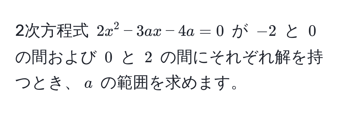 2次方程式 $2x^2 - 3ax - 4a = 0$ が $-2$ と $0$ の間および $0$ と $2$ の間にそれぞれ解を持つとき、$a$ の範囲を求めます。