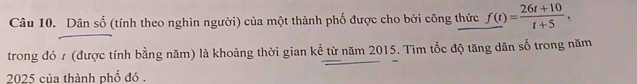 Dân số (tính theo nghìn người) của một thành phố được cho bởi công thức f(t)= (26t+10)/t+5 , 
trong đó 1 (được tính bằng năm) là khoảng thời gian kể từ năm 2015. Tìm tốc độ tăng dân số trong năm
2025 của thành phố đó .