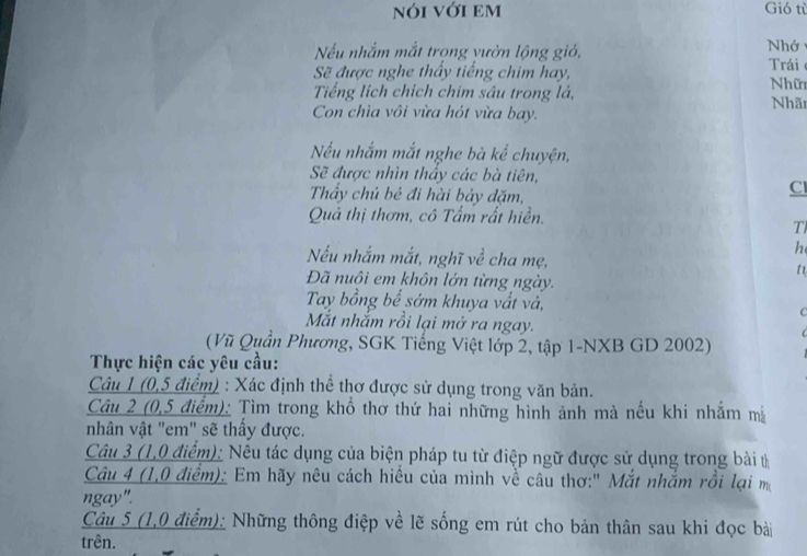 nói với em Gió tù 
Nếu nhắm mắt trong vườn lộng gió, Nhớ 
Sẽ được nghe thấy tiếng chim hay, Trái 
Tiếng lịch chích chim sâu trong lá, Nhữ Nhãn 
Con chìa vôi vừa hót vừa bay. 
Nếu nhắm mắt nghe bà kể chuyện, 
Sẽ được nhìn thấy các bà tiên, 
Thẩy chủ bẻ đi hài bảy đặm, 
Cl 
Quả thị thơm, cô Tấm rất hiền. 
T 
h 
Nếu nhắm mắt, nghĩ về cha mẹ, t 
Đã nuôi em khôn lớn từng ngày. 
Tay bồng bể sớm khuya vất và, C 
Mắt nhắm rồi lại mở ra ngay. 
(Vũ Quần Phương, SGK Tiếng Việt lớp 2, tập 1-NXB GD 2002) 
Thực hiện các yêu cầu: 
Câu 1 (0,5 điểm) : Xác định thể thơ được sử dụng trong văn bản. 
Câu 2 (0,5 điểm): Tìm trong khổ thơ thứ hai những hình ảnh mà nếu khi nhăm m 
nhân vật "em" sẽ thấy được. 
Câu 3 (1,0 điểm): Nêu tác dụng của biện pháp tu từ điệp ngữ được sử dụng trong bài t 
Câu 4 (1,0 điểm): Em hãy nêu cách hiều của mình về câu thơ:" Mắt nhắm rồi lại m 
ngay". 
Câu 5 (1,0 điểm): Những thông điệp về lẽ sống em rút cho bản thân sau khi đọc bài 
trên.