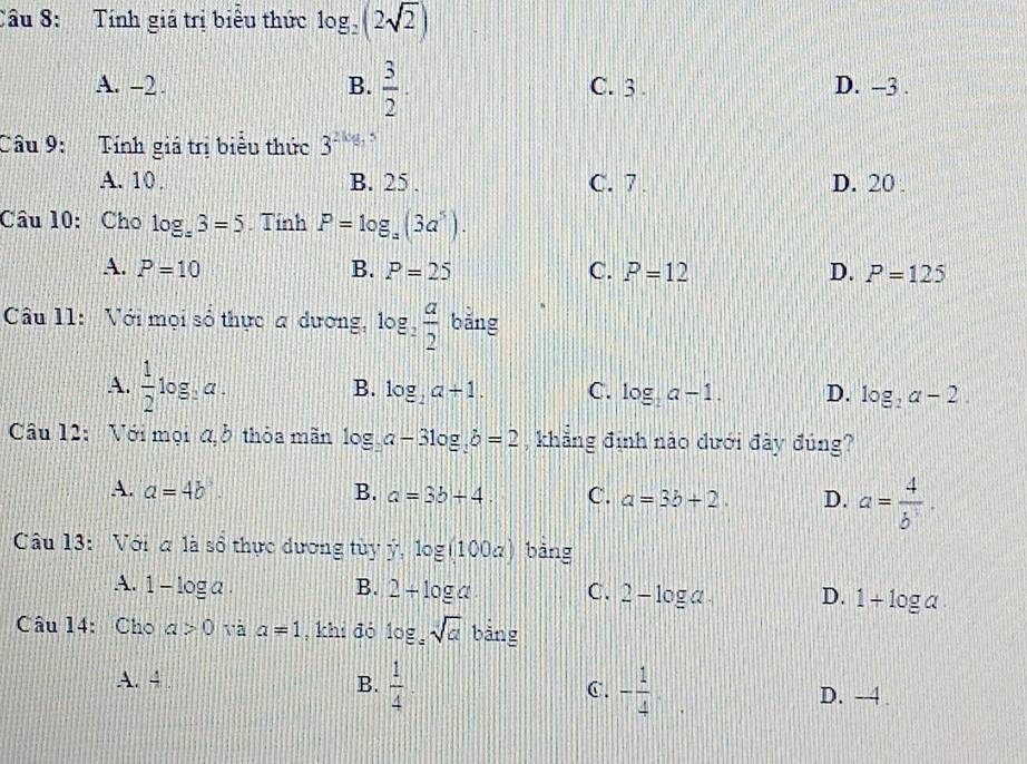 Tính giá trị biểu thức log _2(2sqrt(2))
A. -2 B.  3/2 . C. 3. D. -3.
Cầu 9: Tính giá trị biểu thức 3^(2log _3)5
A. 10. B. 25. C. 7 D. 20
Câu 10: Cho log _:3=5 Tính P=log _a(3a^5).
A. P=10 B. P=25 C. P=12 D. P=125
Cầu 11: Với mọi số thực a dương, log _2 a/2  bǎng
A.  1/2 log _3a. B. log _2a+1. C. log _2a-1. D. log _2a-2. 
Câu 12: Với mọi đb thỏa mãn log _ba-3log _3b=2 , khẳng định nào dưới đây đúng?
A. a=4b B. a=3b+4 C. a=3b+2. D. a= 4/b^1 . 
Câu 13: Với a là sổ thực dương tùy ý, log (100a) bàng
A. 1-log a. B. 2+log a C. 2-log a. D. 1+log a
Câu 14: Cho a>0 và a=1 , khí đó log _2_2sqrt(a) bảng
A. 4 B.  1/4 . C. - 1/4 . D. -4.