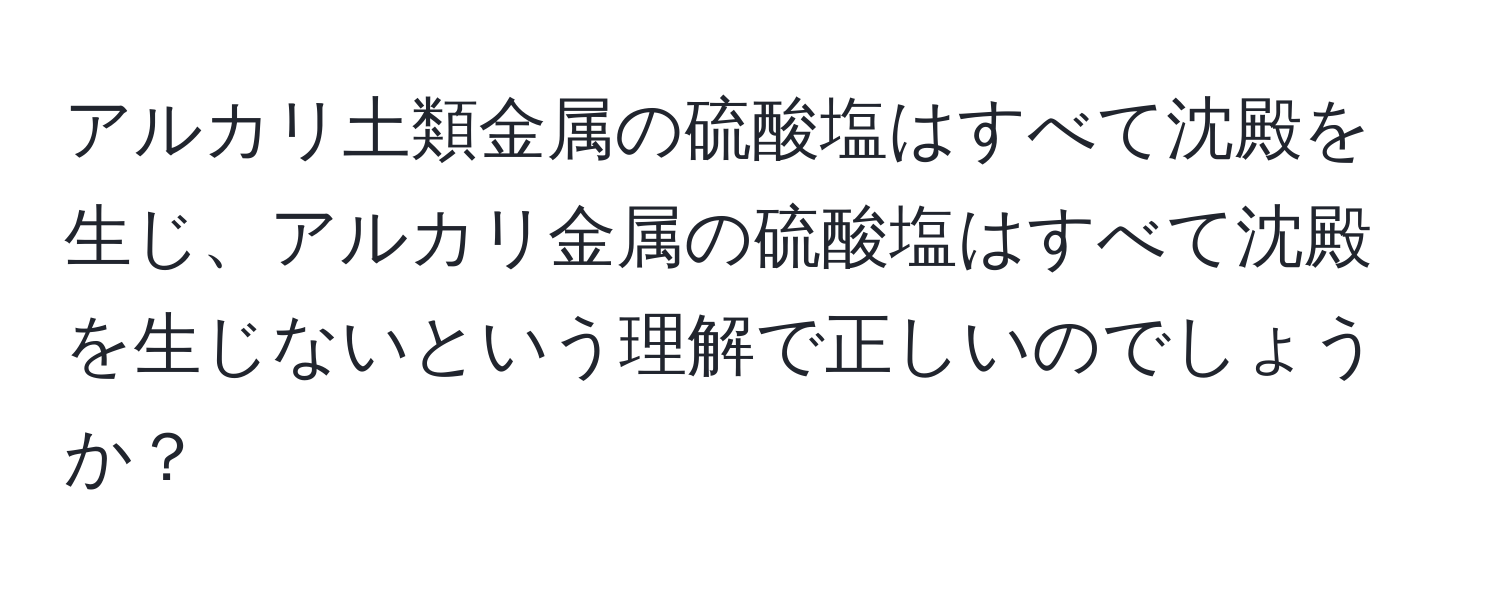 アルカリ土類金属の硫酸塩はすべて沈殿を生じ、アルカリ金属の硫酸塩はすべて沈殿を生じないという理解で正しいのでしょうか？