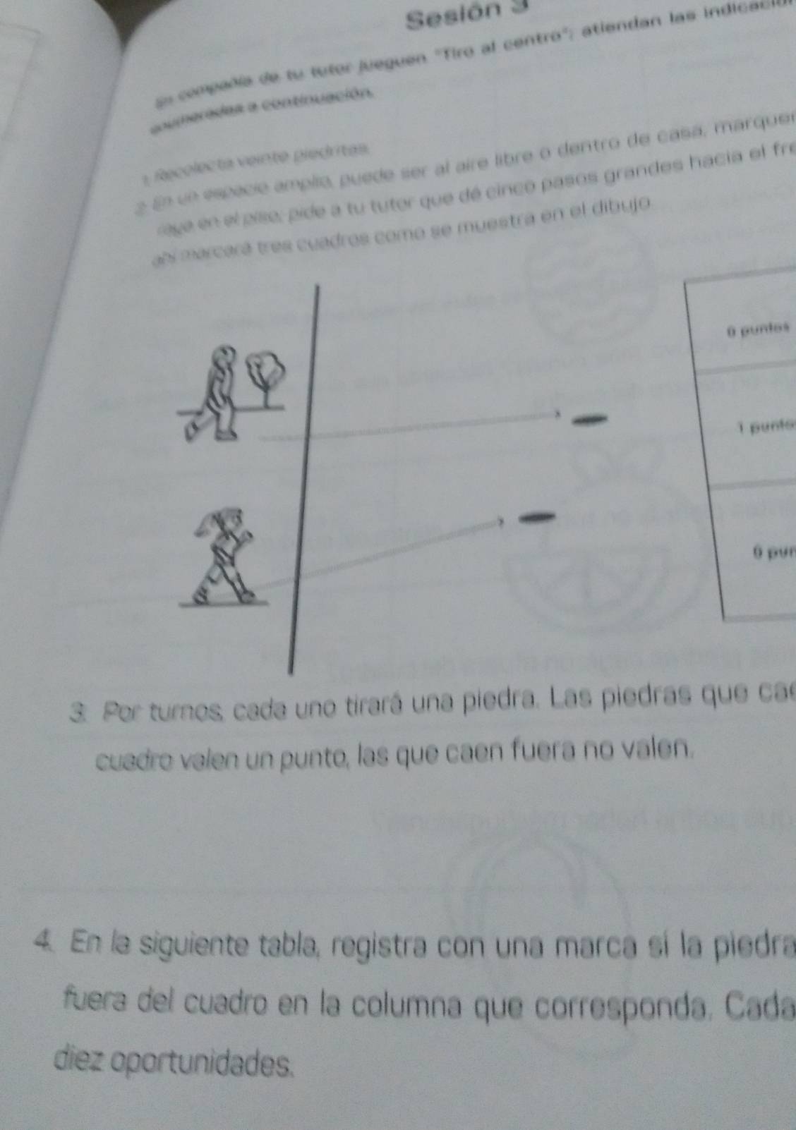 Sesión 3 
En compeñía de tu tutor jueguen 'Tiro al centro'; atiendan las indicao 
coumeradas a continuación. 
:Recolecta veinte piedritas. 
2 En un espació amplio, puede ser al aire libre o dentro de casá, marque 
reye en el píse, pide a tu tutor que dé cinco pasos grandes hacia el fre 
abí marcará tres cuadros como se muestra en el dibujo 
0 puntos 
1 punto 
Ó pụn 
3. Por turnos, cada uno tirará una piedra. Las piedras que cae 
cuadro valen un punto, las que caen fuera no valen. 
4. En la siguiente tabla, registra con una marca sí la piedra 
fuera del cuadro en la columna que corresponda, Cada 
diez oportunidades.