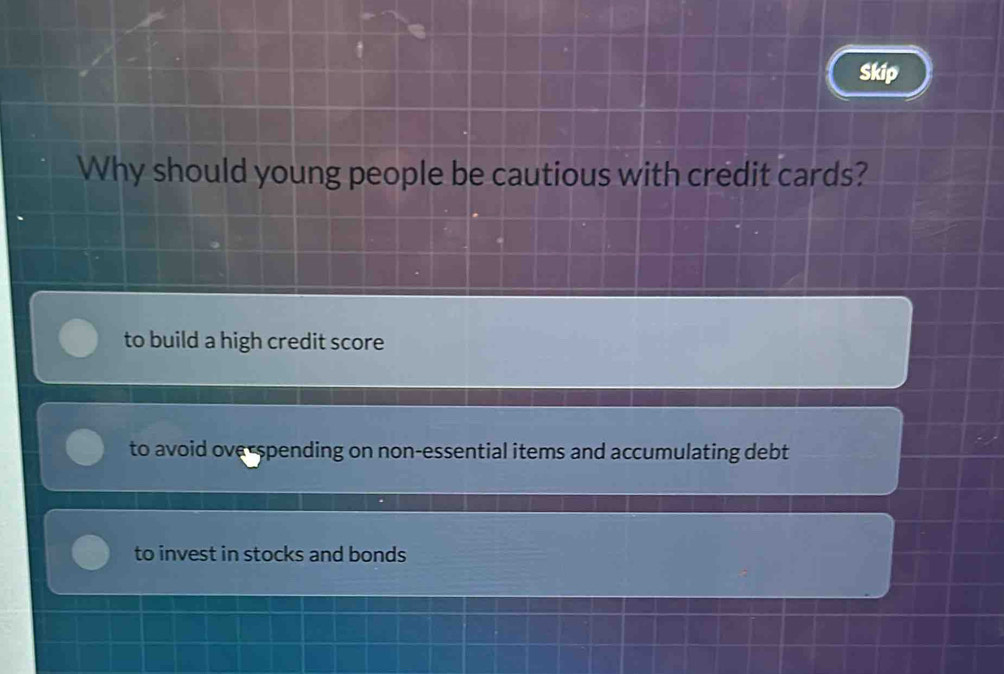 Skip
Why should young people be cautious with credit cards?
to build a high credit score
to avoid ove-spending on non-essential items and accumulating debt
to invest in stocks and bonds