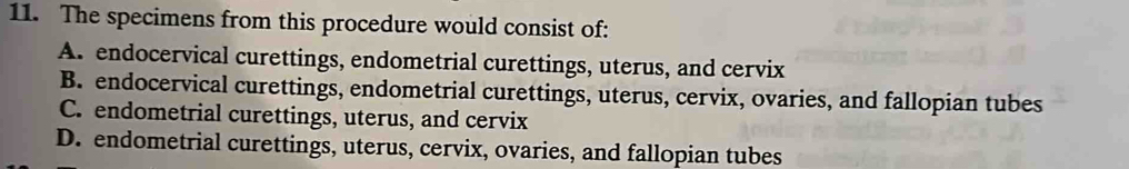 The specimens from this procedure would consist of:
A. endocervical curettings, endometrial curettings, uterus, and cervix
B. endocervical curettings, endometrial curettings, uterus, cervix, ovaries, and fallopian tubes
C. endometrial curettings, uterus, and cervix
D. endometrial curettings, uterus, cervix, ovaries, and fallopian tubes