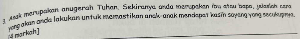 Anak merupakan anugerah Tuhan. Sekiranya anda merupakan ibu atau bapa, jelaslah cara 
yang akan anda lakukan untuk memastikan anak-anak mendapat kasih sayang yang secukupnya. 
[4 markah]