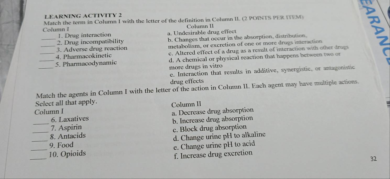 LEARNING ACTIVITY 2
Match the term in Column I with the letter of the definition in Column II. (2 POINTS PER ITEM)
Column I Column II
1. Drug interaction a. Undesirable drug effect
_2. Drug incompatibility b. Changes that occur in the absorption, distribution,
_3. Adverse drug reaction metabolism, or excretion of one or more drugs interaction
_4. Pharmacokinetic c. Altered effect of a drug as a result of interaction with other drugs
_
_5. Pharmacodynamic d. A chemical or physical reaction that happens between two or
more drugs in vitro
e. Interaction that results in additive, synergistic, or antagonistic
drug effects
Match the agents in Column I with the letter of the action in Column II. Each agent may have multiple actions.
Select all that apply.
Column I Column II
6. Laxatives a. Decrease drug absorption
_7. Aspirin b. Increase drug absorption
_8. Antacids c. Block drug absorption
_9. Food d. Change urine pH to alkaline
_
_10. Opioids e. Change urine pH to acid
f. Increase drug excretion
32