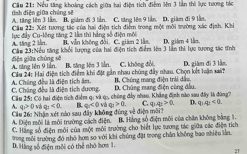 Nếu tăng khoảng cách giữa hai điện tích điểm lên 3 lần thì lực tương tác
tĩnh điện giữa chúng sẽ
A. tăng lên 3 lần. B. giảm đi 3 lần. C. tăng lên 9 lần. D. giảm đi 9 lần.
Câu 22: Xét tương tác của hai điện tích điểm trong một môi trường xác định. Khi
lực đầy Cu-lông tăng 2 lần thì hằng số điện môi
A. tăng 2 lần. B. vẫn không đổi. C. giảm 2 lần. D. giảm 4 lần.
Câu 23:Nếu tăng khối lượng của hai điện tích điểm lên 3 lần thì lực tương tác tĩnh
điện giữa chúng sẽ
A. tăng lên 9 lần. B. tăng lên 3 lần. C. không đổi. D. giảm đi 3 lần.
Câu 24: Hai điện tích điểm khi đặt gần nhau chúng đầy nhau. Chọn kết luận sai?
A. Chúng đều là điện tích âm. B. Chúng mang điện trái dầu.
C. Chúng đều là điện tích dương. D. Chúng mang điện cùng dấu.
Câu 25: Có hai điện tích điểm q_1 và q_2 , chúng đầy nhau. Khẳng định nào sau đây là đúng?
A. q_1>0 và q_2<0. B. q_1<0</tex> và q_2>0. C. q_1.q_2>0. D. q_1.q_2<0.
Câu 26: Nhận xét nào sau đây không đúng về điện môi?
A. Điện môi là môi trường cách điện. B. Hằng số điện môi của chân không bằng 1.
C. Hằng số điện môi của một môi trường cho biết lực tương tác giữa các điện tích
trong môi trường đó nhỏ hơn so với khi chúng đặt trong chân không bao nhiêu lần.
D. Hằng số điện môi có thể nhỏ hơn 1.
27