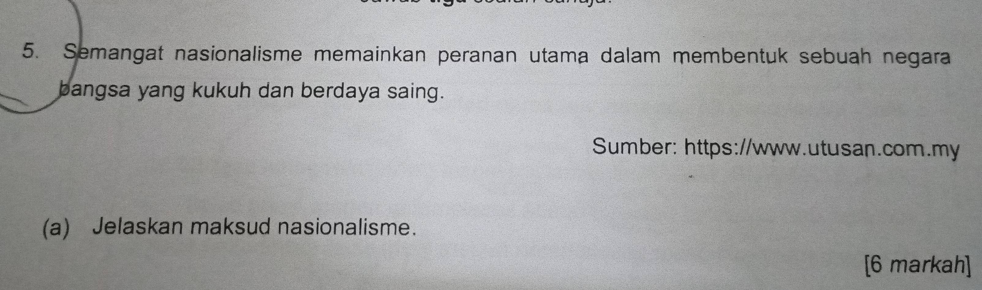 Semangat nasionalisme memainkan peranan utama dalam membentuk sebuah negara 
bangsa yang kukuh dan berdaya saing. 
Sumber: https://www.utusan.com.my 
(a) Jelaskan maksud nasionalisme. 
[6 markah]