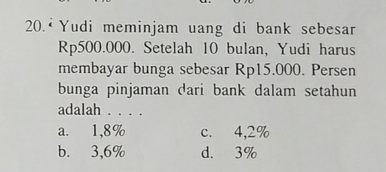 20.ª Yudi meminjam uang di bank sebesar
Rp500.000. Setelah 10 bulan, Yudi harus
membayar bunga sebesar Rp15.000. Persen
bunga pinjaman dari bank dalam setahun
adalah . . . .
a. 1,8% c. 4,2%
b. 3,6% d. 3%