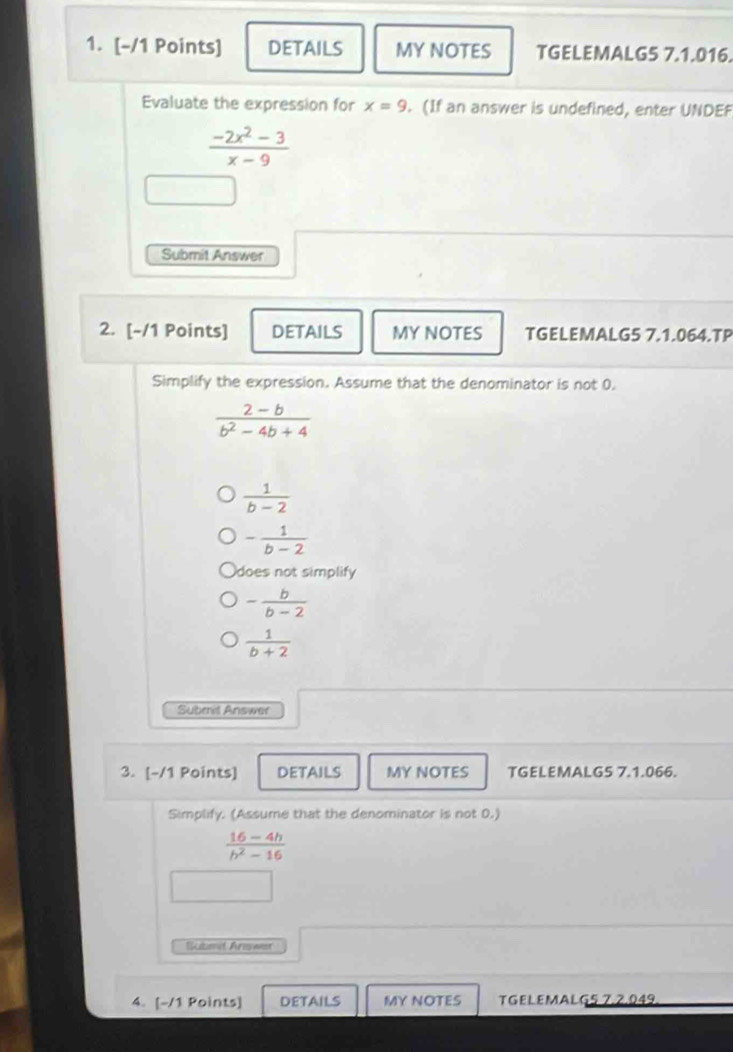 DETAILS MY NOTES TGELEMALG5 7.1.016.
Evaluate the expression for x=9.(If an answer is undefined, enter UNDEF
 (-2x^2-3)/x-9 
Submit Answer
2. [-/1 Points] DETAILS MY NOTES TGELEMALG5 7.1.064.TP
Simplify the expression. Assume that the denominator is not 0.
 (2-b)/b^2-4b+4 
 1/b-2 
- 1/b-2 
does not simplify
- b/b-2 
 1/b+2 
Subrrit Answer
3. [-/1 Points] details MY NOTES TGELEMALG5 7.1.066.
Simplify. (Assume that the denominator is not 0.)
 (16-4h)/h^2-16 
Suted Arawer
4. [-/1 Points] DETAILS MY NOTES TGELEMALG5 7,2.049.