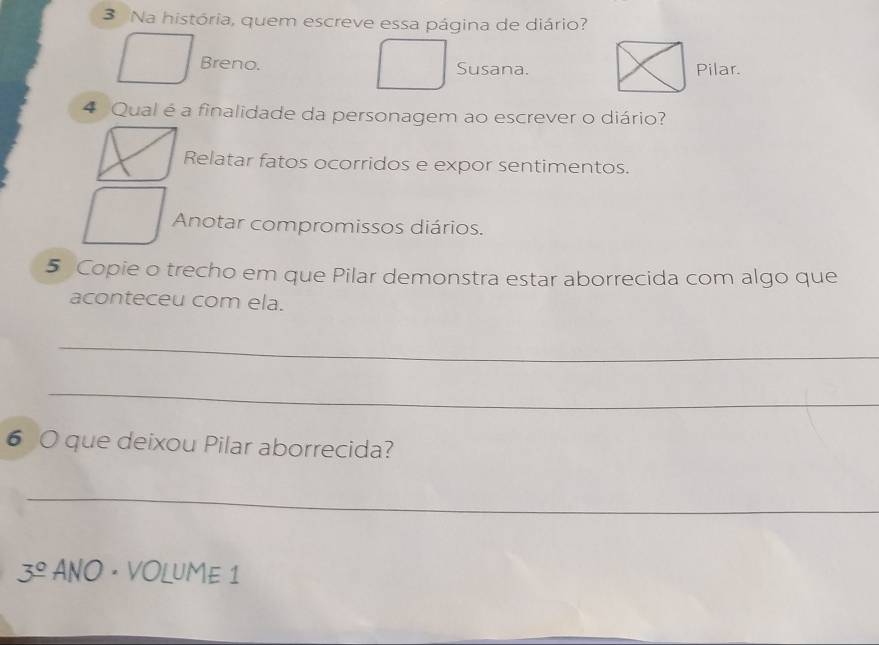 Na história, quem escreve essa página de diário?
Breno. Susana.
4 Qual é a finalidade da personagem ao escrever o diário?
Relatar fatos ocorridos e expor sentimentos.
Anotar compromissos diários.
5 Copie o trecho em que Pilar demonstra estar aborrecida com algo que
aconteceu com ela.
_
_
6 O que deixou Pilar aborrecida?
_
3^(_ circ) ANO · VOLUME 1