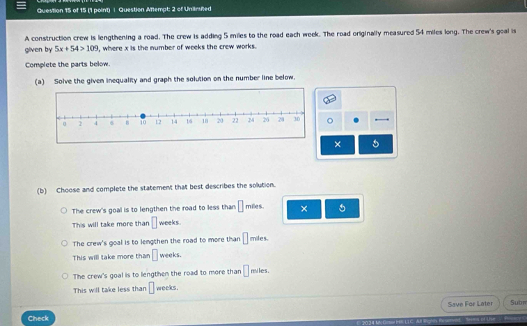 Question Attempt: 2 of Unlimited
A construction crew is lengthening a road. The crew is adding 5 miles to the road each week. The road originally measured 54 miles long. The crew's goal is
given by 5x+54>109 , where x is the number of weeks the crew works.
Complete the parts below.
(a) Solve the given inequality and graph the solution on the number line below.
× 5
(b) Choose and complete the statement that best describes the solution.
miles
The crew's goal is to lengthen the road to less than □ mile × 5
This will take more than □ weeks.
The crew's goal is to lengthen the road to more than □ miles.
This will take more than □ weeks.
The crew's goal is to lengthen the road to more than □ miles.
This will take less than □ weeks.
Check Save For Later Subr
Teims of Use Prnoary