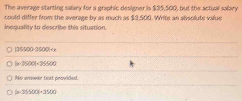 The average starting salary for a graphic designer is $35,500, but the actual salary
could differ from the average by as much as $3,500. Write an absolute value
inequality to describe this situation.
| 35500-3500)
| x-3500|<35500</tex>
No answer text provided.
| x-35500|<3500</tex>