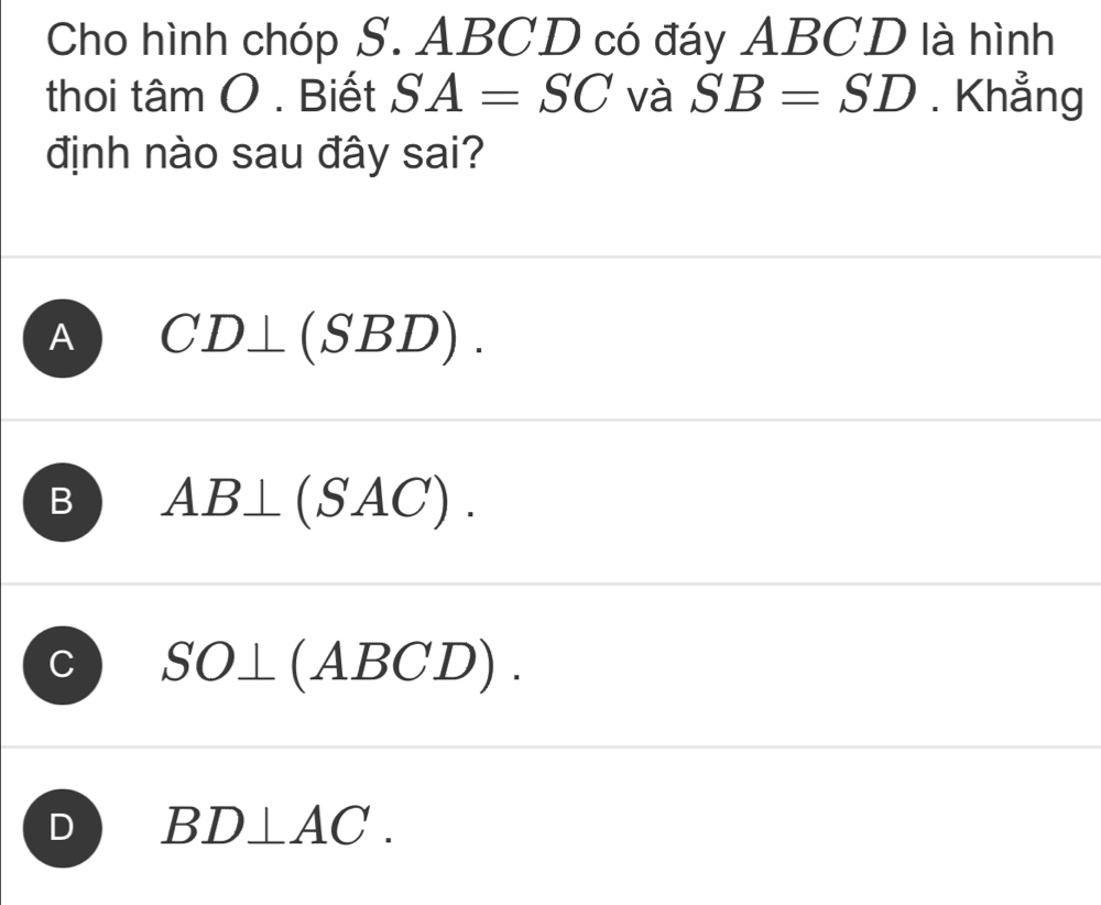 Cho hình chóp S. ABCD có đáy ABCD là hình
thoi tâm O . Biết SA=SC và SB=SD. Khẳng
định nào sau đây sai?
A CD⊥ (SBD).
B AB⊥ (SAC).
C SO⊥ (ABCD).
D BD⊥ AC.