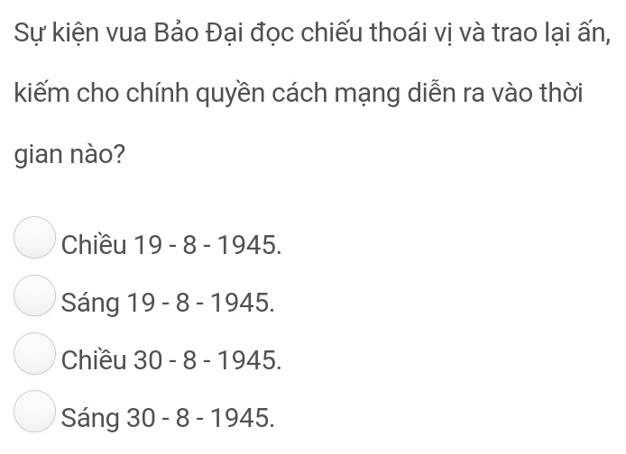 Sự kiện vua Bảo Đại đọc chiếu thoái vị và trao lại ấn,
kiếm cho chính quyền cách mạng diễn ra vào thời
gian nào?
Chiều 1 19 - 8 - 1945.
Sáng 19 - 8 - 1945.
Chiều 30 - 8 - 1945.
Sáng 30 - 8 - 1945.