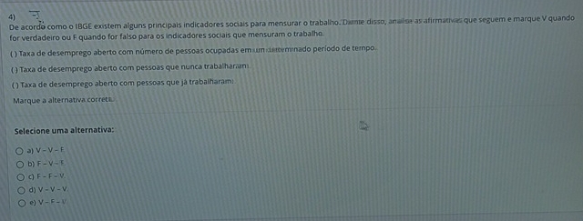 De acordo como o IBGE existem alguns principais indicadores sociais para mensurar o trabalho. Dame disso, analise as afirmativas que seguem e marque V quando
for verdadeiro ou F quando for falso para os indicadores sociais que mensuram o trabalho
( ) Taxa de desemprego aberto com número de pessoas ocupadas em um demminado período de tempo.
( ) Taxa de desemprego aberto com pessoas que nunca trabalharn
( ) Taxa de desemprego aberto com pessoas que já trabalharam:
Marque a alternativa correts
Selecione uma alternativa:
V-V-F
b) F-V-F
a F-F-V
d) v-v-v
e) V-F-I