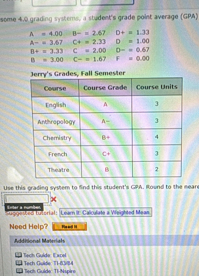 some 4.0 grading systems, a student's grade point average (GPA)
A=4.00 B-=2.67 D+=1.33
A-=3.67 C+=2.33 D=1.00
B+=3.33 C=2.00 D-=0.67
B=3.00C-=1.67 F=0.00
Semester
Use this grading system to find this student's GPA. Round to the neare
Enter a number
Suggested tutorial: Learn It: Calculate a Weighted Mean.
Need Help? Read it
Additional Materials
* Tech Guide: Excel
* Tech Guide: TI-83/84
* Tech Guide: TI-Nspire