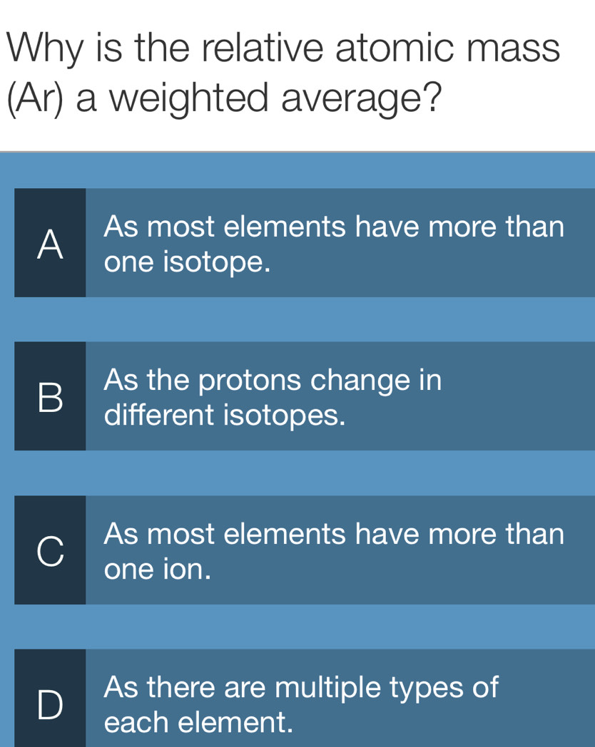 Why is the relative atomic mass
(Ar) a weighted average?
As most elements have more than
A one isotope.
B As the protons change in
different isotopes.
C As most elements have more than
one ion.
As there are multiple types of
D each element.